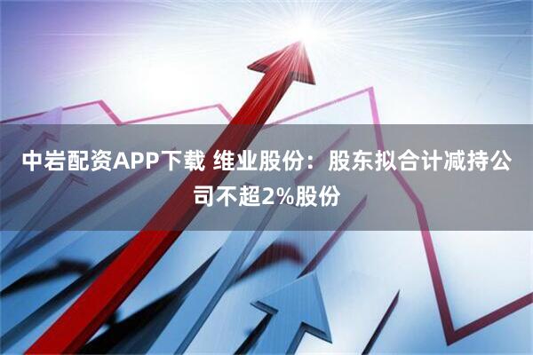 中岩配资APP下载 维业股份：股东拟合计减持公司不超2%股份