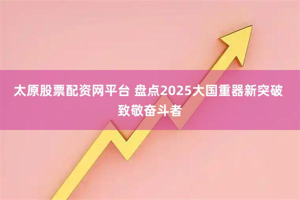 太原股票配资网平台 盘点2025大国重器新突破 致敬奋斗者