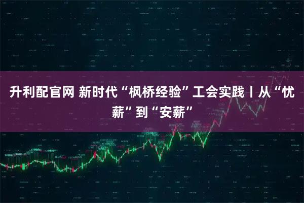 升利配官网 新时代“枫桥经验”工会实践丨从“忧薪”到“安薪”