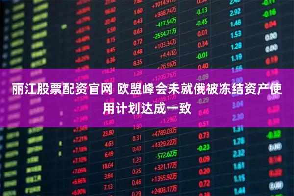 丽江股票配资官网 欧盟峰会未就俄被冻结资产使用计划达成一致