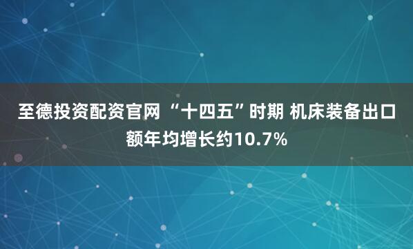 至德投资配资官网 “十四五”时期 机床装备出口额年均增长约10.7%