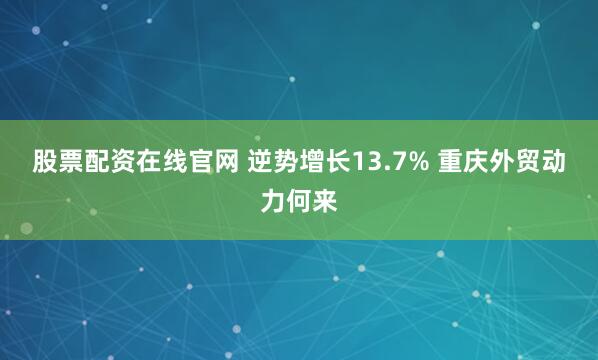 股票配资在线官网 逆势增长13.7% 重庆外贸动力何来