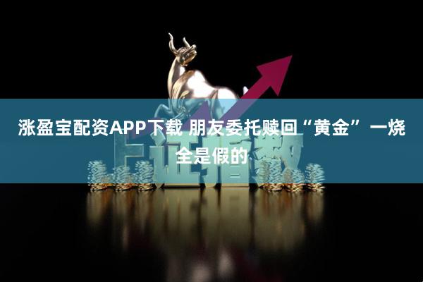 涨盈宝配资APP下载 朋友委托赎回“黄金” 一烧全是假的