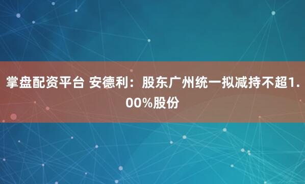 掌盘配资平台 安德利：股东广州统一拟减持不超1.00%股份