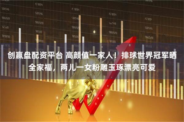 创赢盘配资平台 高颜值一家人！排球世界冠军晒全家福，两儿一女粉雕玉琢漂亮可爱