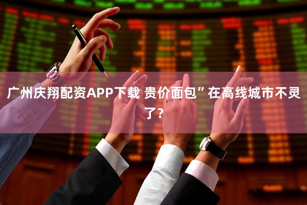 广州庆翔配资APP下载 贵价面包”在高线城市不灵了？