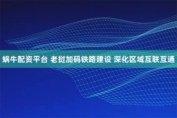 蜗牛配资平台 老挝加码铁路建设 深化区域互联互通