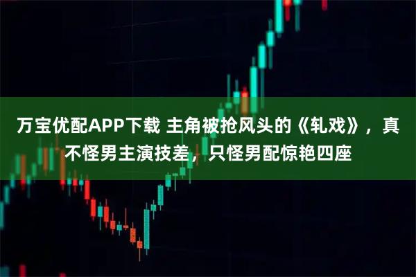 万宝优配APP下载 主角被抢风头的《轧戏》，真不怪男主演技差，只怪男配惊艳四座