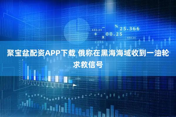 聚宝盆配资APP下载 俄称在黑海海域收到一油轮求救信号