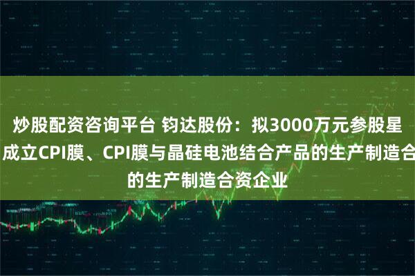 炒股配资咨询平台 钧达股份：拟3000万元参股星翼芯能 成立CPI膜、CPI膜与晶硅电池结合产品的生产制造合资企业
