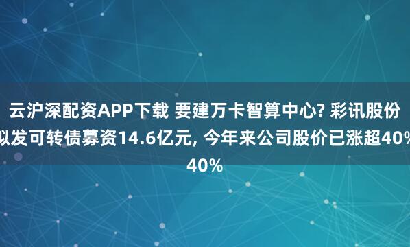 云沪深配资APP下载 要建万卡智算中心? 彩讯股份拟发可转债募资14.6亿元, 今年来公司股价已涨超40%