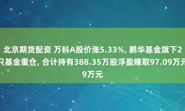 北京期货配资 万科A股价涨5.33%, 鹏华基金旗下2只基金重仓, 合计持有388.35万股浮盈赚取97.09万元
