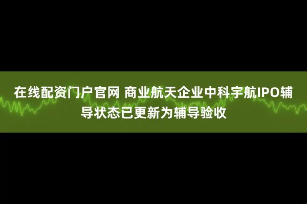 在线配资门户官网 商业航天企业中科宇航IPO辅导状态已更新为辅导验收