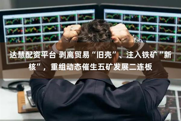 达慧配资平台 剥离贸易“旧壳”、注入铁矿“新核”，重组动态催生五矿发展二连板