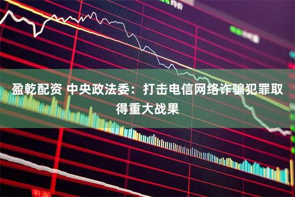 盈乾配资 中央政法委：打击电信网络诈骗犯罪取得重大战果