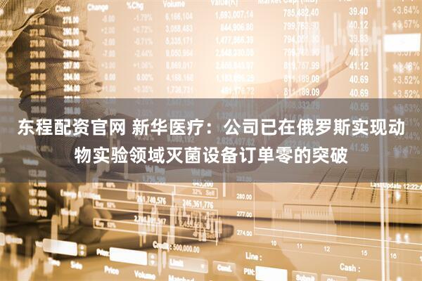 东程配资官网 新华医疗：公司已在俄罗斯实现动物实验领域灭菌设备订单零的突破