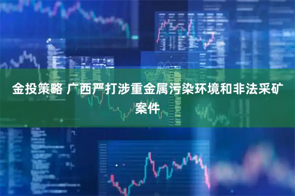 金投策略 广西严打涉重金属污染环境和非法采矿案件