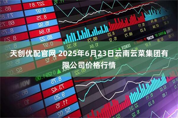 天创优配官网 2025年6月23日云南云菜集团有限公司价格行情