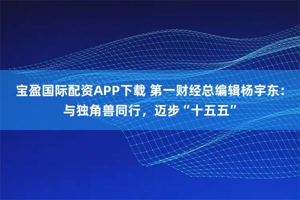 宝盈国际配资APP下载 第一财经总编辑杨宇东：与独角兽同行，迈步“十五五”