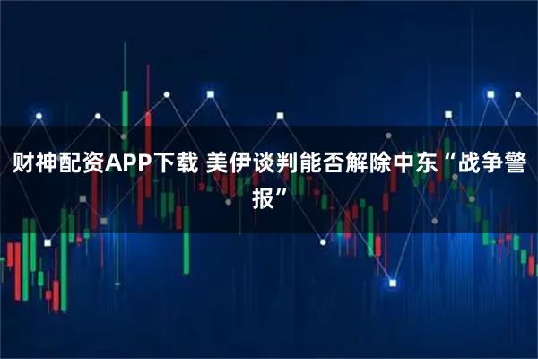 财神配资APP下载 美伊谈判能否解除中东“战争警报”