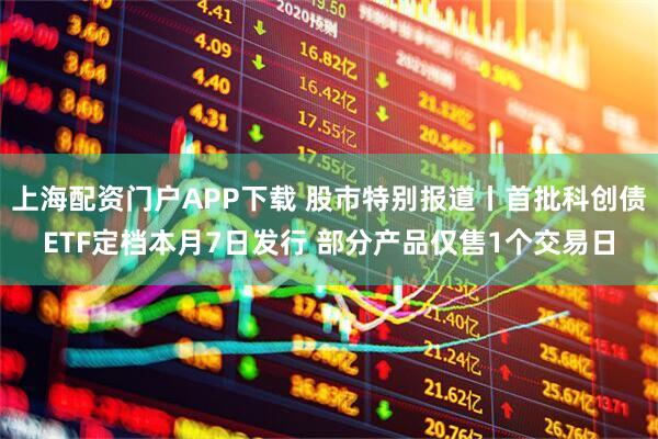 上海配资门户APP下载 股市特别报道丨首批科创债ETF定档本月7日发行 部分产品仅售1个交易日
