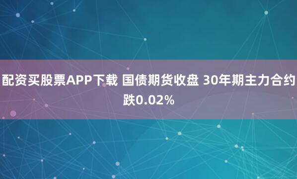 配资买股票APP下载 国债期货收盘 30年期主力合约跌0.02%