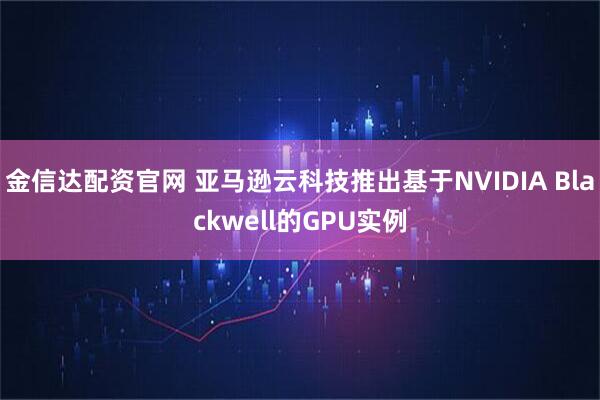 金信达配资官网 亚马逊云科技推出基于NVIDIA Blackwell的GPU实例
