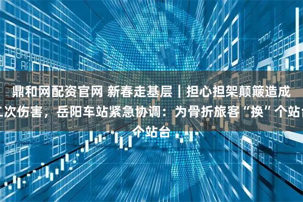 鼎和网配资官网 新春走基层｜担心担架颠簸造成二次伤害，岳阳车站紧急协调：为骨折旅客“换”个站台