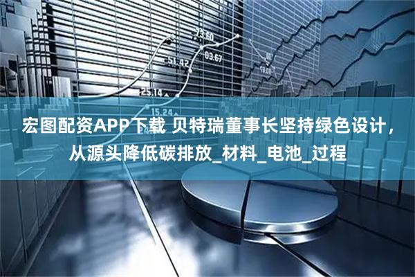 宏图配资APP下载 贝特瑞董事长坚持绿色设计，从源头降低碳排放_材料_电池_过程