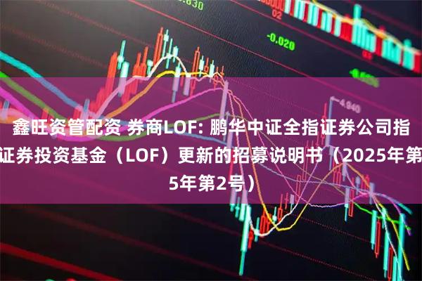 鑫旺资管配资 券商LOF: 鹏华中证全指证券公司指数型证券投资基金（LOF）更新的招募说明书（2025年第2号）