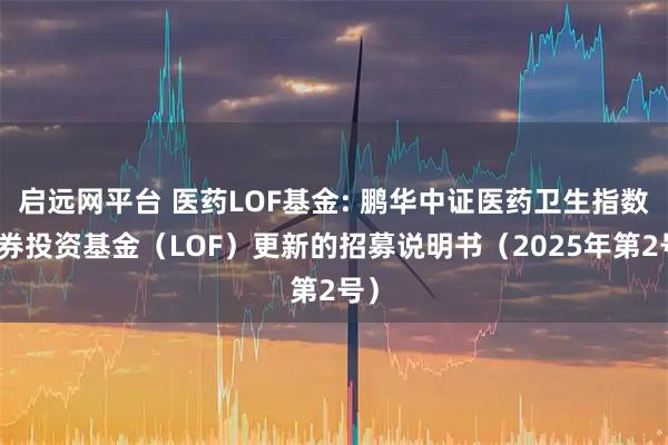 启远网平台 医药LOF基金: 鹏华中证医药卫生指数证券投资基金（LOF）更新的招募说明书（2025年第2号）