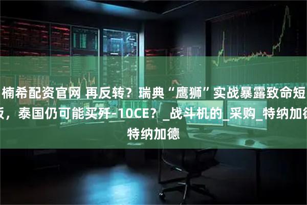 楠希配资官网 再反转？瑞典“鹰狮”实战暴露致命短板，泰国仍可能买歼-10CE？_战斗机的_采购_特纳加德
