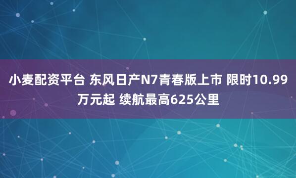 小麦配资平台 东风日产N7青春版上市 限时10.99万元起 续航最高625公里