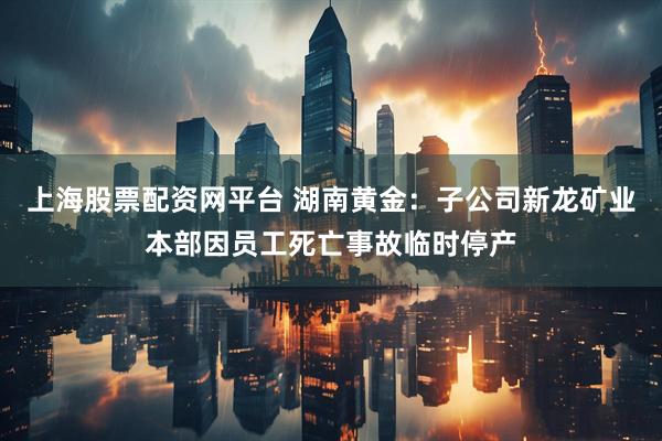 上海股票配资网平台 湖南黄金：子公司新龙矿业本部因员工死亡事故临时停产