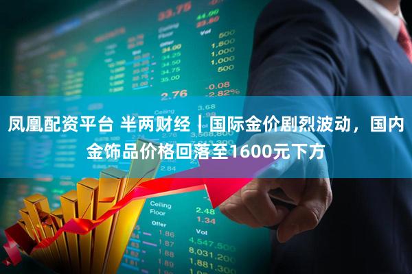 凤凰配资平台 半两财经｜国际金价剧烈波动，国内金饰品价格回落至1600元下方