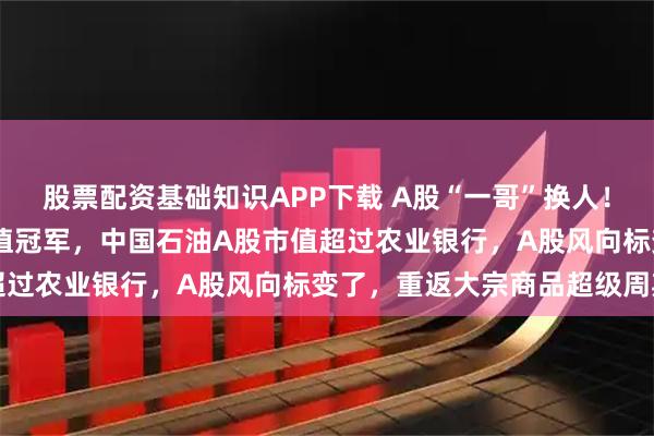 股票配资基础知识APP下载 A股“一哥”换人！隔7年多时间再成A股市值冠军，中国石油A股市值超过农业银行，A股风向标变了，重返大宗商品超级周期