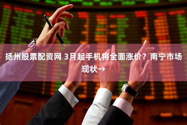 扬州股票配资网 3月起手机将全面涨价？南宁市场现状→