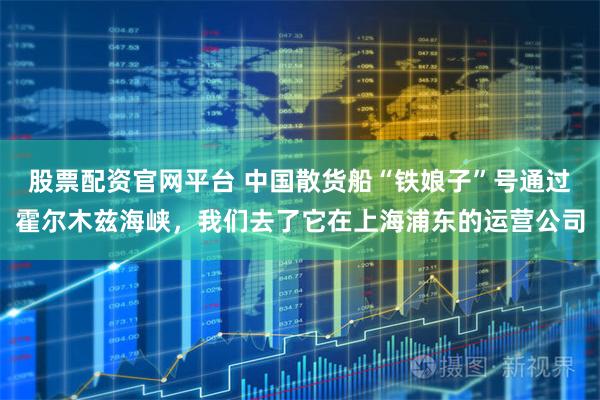 股票配资官网平台 中国散货船“铁娘子”号通过霍尔木兹海峡，我们去了它在上海浦东的运营公司