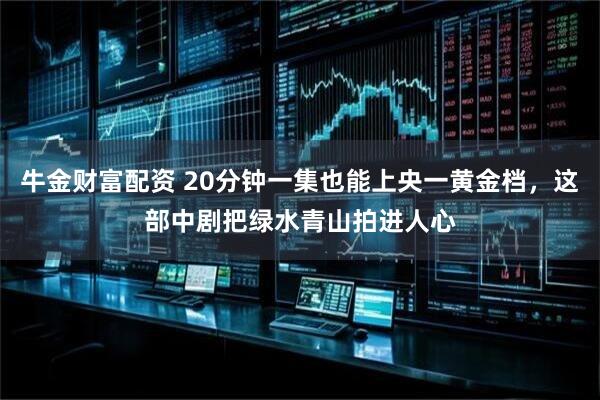 牛金财富配资 20分钟一集也能上央一黄金档，这部中剧把绿水青山拍进人心