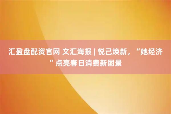 汇盈盘配资官网 文汇海报 | 悦己焕新，“她经济”点亮春日消费新图景