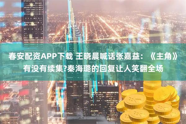 春安配资APP下载 王晓晨喊话张嘉益：《主角》有没有续集?秦海璐的回复让人笑翻全场