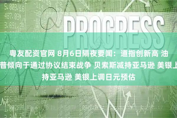 粤友配资官网 8月6日隔夜要闻：道指创新高 油价上涨 特朗普倾向于通过协议结束战争 贝索斯减持亚马逊 美银上调日元预估