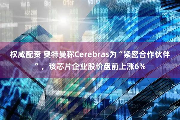权威配资 奥特曼称Cerebras为“紧密合作伙伴”，该芯片企业股价盘前上涨6%